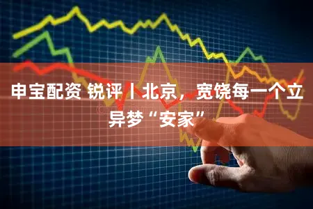 申宝配资 锐评丨北京，宽饶每一个立异梦“安家”