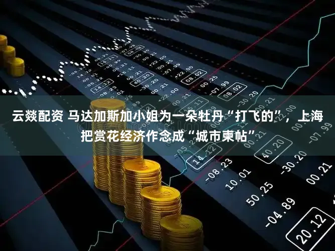 云燚配资 马达加斯加小姐为一朵牡丹“打飞的”,上海把赏花经济作念成“城市柬帖”