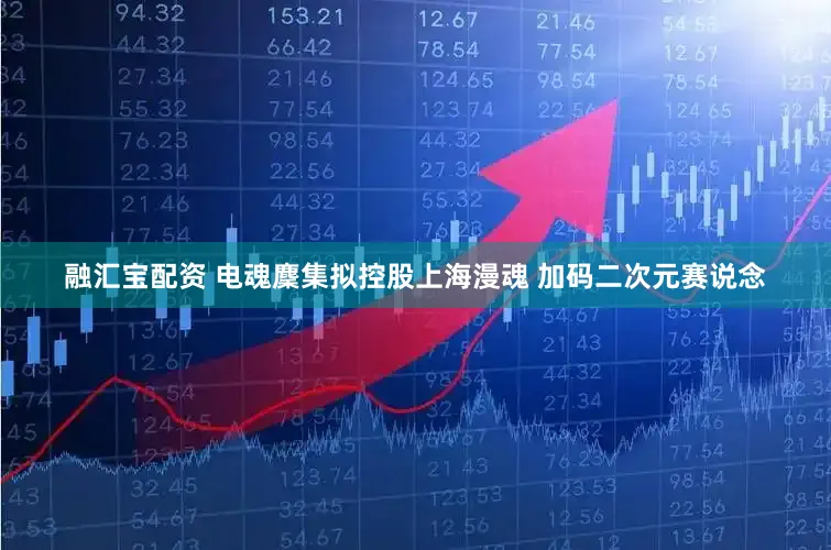 融汇宝配资 电魂麇集拟控股上海漫魂 加码二次元赛说念