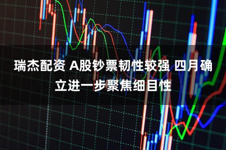 瑞杰配资 A股钞票韧性较强 四月确立进一步聚焦细目性