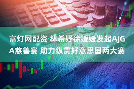 富灯网配资 林希妤徐媛媛发起AJGA慈善赛 助力纵贯好意思国两大赛