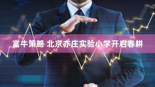 富牛策略 北京亦庄实验小学开启春耕