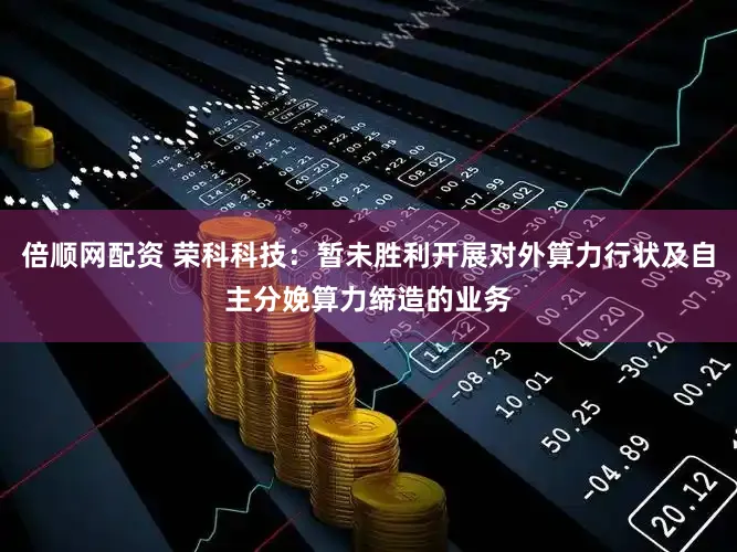 倍顺网配资 荣科科技：暂未胜利开展对外算力行状及自主分娩算力缔造的业务