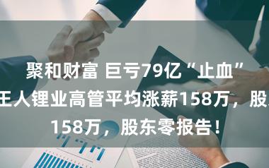 聚和财富 巨亏79亿“止血”之后：天王人锂业高管平均涨薪158万，股东零报告！