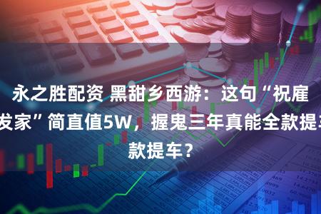 永之胜配资 黑甜乡西游：这句“祝雇主发家”简直值5W，握鬼三年真能全款提车？