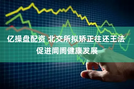亿操盘配资 北交所拟矫正往还王法 促进阛阓健康发展