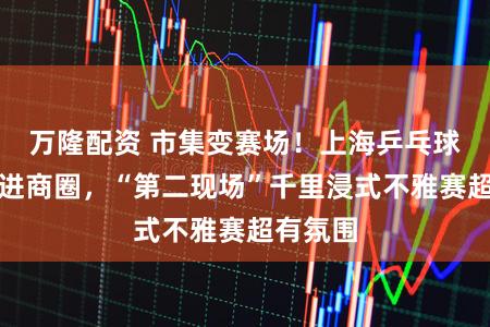 万隆配资 市集变赛场!上海乒乓球嘉年华进商圈,“第二现场”千里浸式不雅赛超有氛围