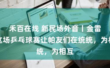 禾百在线 新民场外音丨金雷：这场乒乓球赛让帕友们在统统，为相互