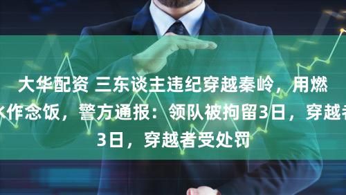 大华配资 三东谈主违纪穿越秦岭，用燃气罐烧水作念饭，警方通报：领队被拘留3日，穿越者受处罚
