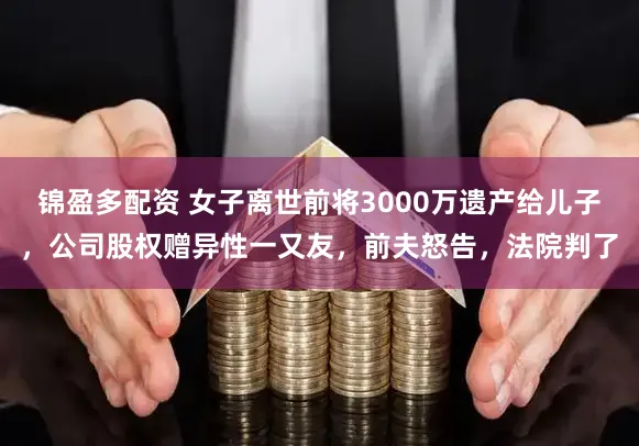锦盈多配资 女子离世前将3000万遗产给儿子，公司股权赠异性一又友，前夫怒告，法院判了