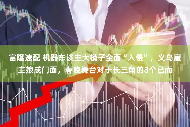 富隆速配 机器东谈主大模子全面“入侵”,义乌雇主娘成门面,春晚舞台对于长三角的8个已而