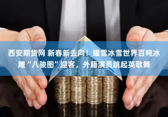 西安期货网 新春新去向！耀雪冰雪世界百吨冰雕“八骏图”迎客，外籍演员跳起英歌舞