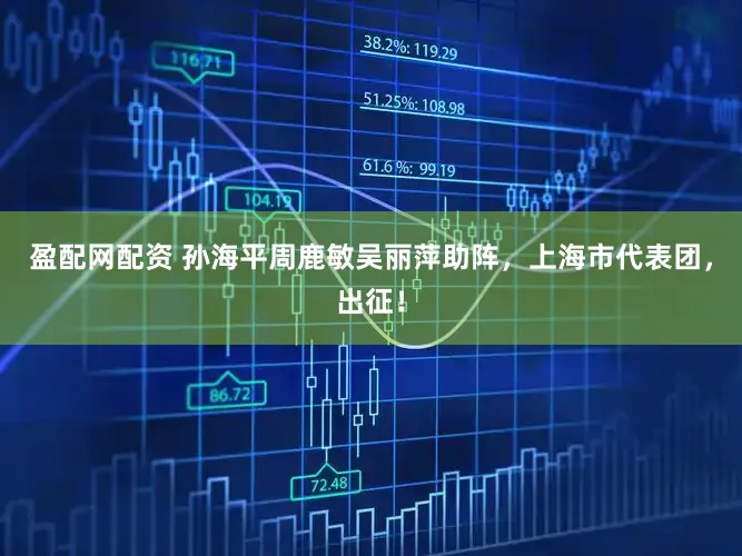 盈配网配资 孙海平周鹿敏吴丽萍助阵，上海市代表团，出征！