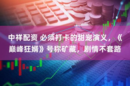 中祥配资 必须打卡的甜宠演义，《巅峰狂婿》号称矿藏，剧情不套路