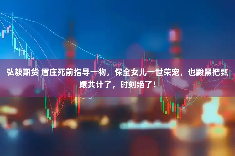 弘毅期货 眉庄死前指导一物，保全女儿一世荣宠，也黢黑把甄嬛共计了，时刻绝了！