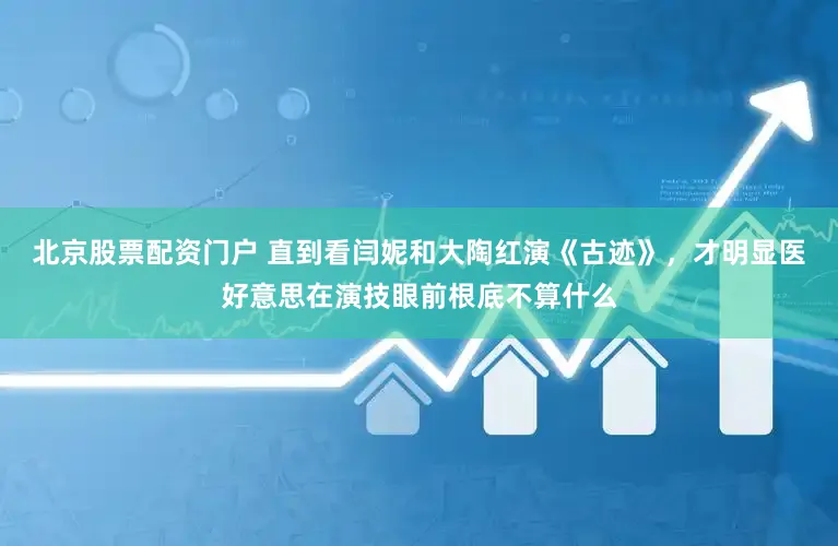 北京股票配资门户 直到看闫妮和大陶红演《古迹》，才明显医好意思在演技眼前根底不算什么