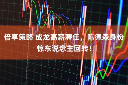 倍享策略 成龙高薪聘任，陈德森身份惊东说念主回转！