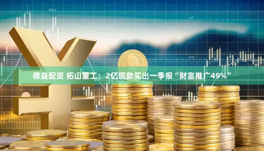 德益配资 拓山重工：2亿现款买出一季报“财富推广49%”