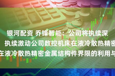 银河配资 乔锋智能：公司将执续深耕液冷散热赛谈，执续激动公司数控机床在液冷散热精密金属结构件界限的利用与拓展