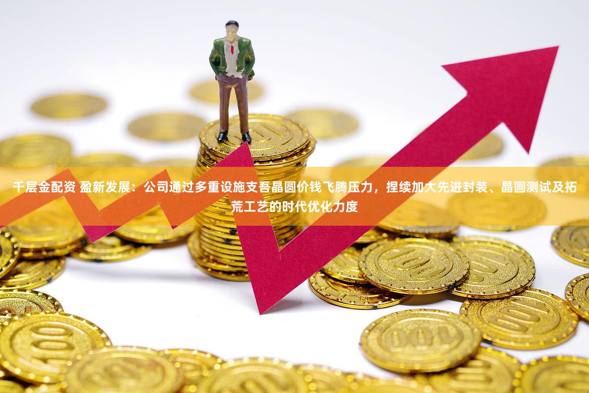 千层金配资 盈新发展：公司通过多重设施支吾晶圆价钱飞腾压力，捏续加大先进封装、晶圆测试及拓荒工艺的时代优化力度