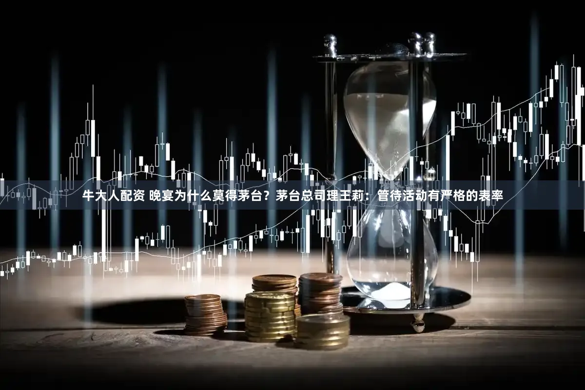 牛大人配资 晚宴为什么莫得茅台？茅台总司理王莉：管待活动有严格的表率