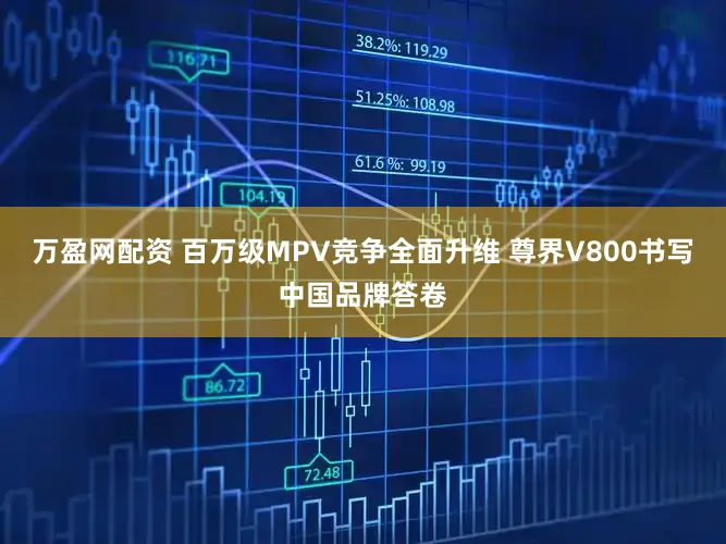 万盈网配资 百万级MPV竞争全面升维 尊界V800书写中国品牌答卷