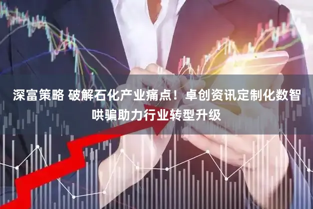 深富策略 破解石化产业痛点！卓创资讯定制化数智哄骗助力行业转型升级