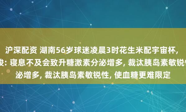 沪深配资 湖南56岁球迷凌晨3时花生米配宇宙杯, 血糖飙到18.3! 教唆: 寝息不及会致升糖激素分泌增多, 裁汰胰岛素敏锐性, 使血糖更难限定